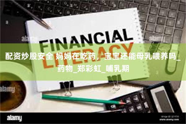 配资炒股安全 妈妈在吃药，宝宝还能母乳喂养吗_药物_郑彩虹_哺乳期
