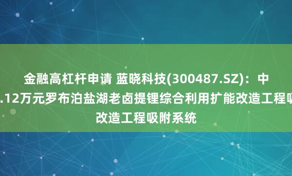 金融高杠杆申请 蓝晓科技(300487.SZ)：中标3577.12万元罗布泊盐湖老卤提锂综合利用扩能改造工程吸附系统