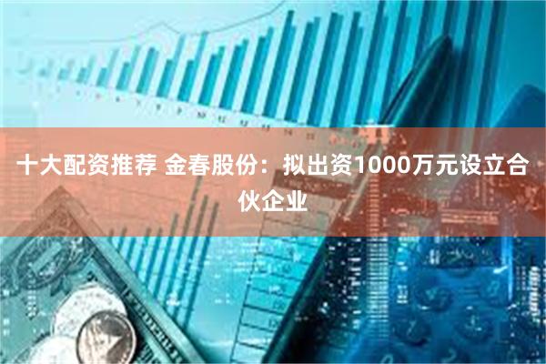 十大配资推荐 金春股份：拟出资1000万元设立合伙企业