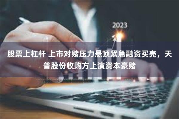 股票上杠杆 上市对赌压力悬顶紧急融资买壳，天普股份收购方上演资本豪赌