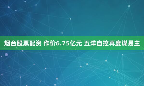 烟台股票配资 作价6.75亿元 五洋自控再度谋易主