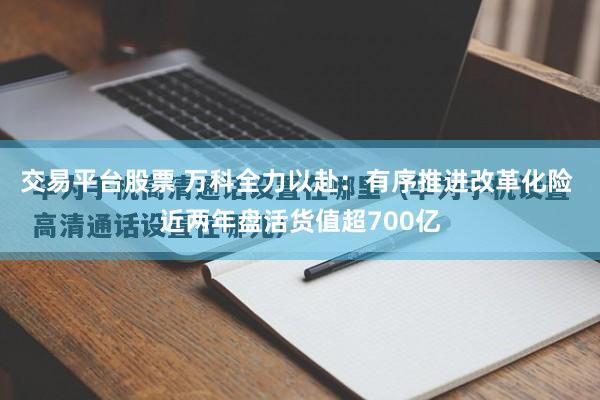 交易平台股票 万科全力以赴：有序推进改革化险 近两年盘活货值超700亿