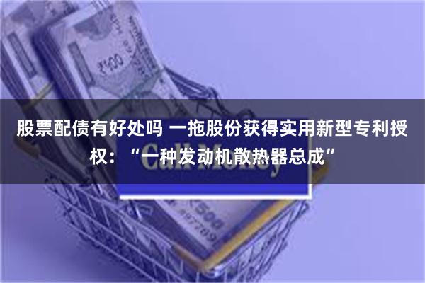 股票配债有好处吗 一拖股份获得实用新型专利授权：“一种发动机散热器总成”