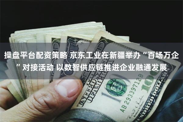 操盘平台配资策略 京东工业在新疆举办“百场万企”对接活动 以数智供应链推进企业融通发展