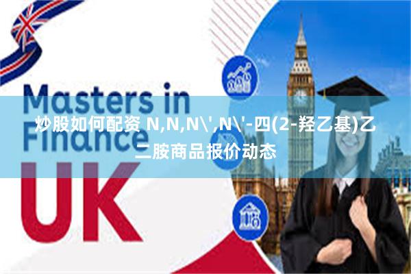 炒股如何配资 N,N,N',N'-四(2-羟乙基)乙二胺商品报价动态