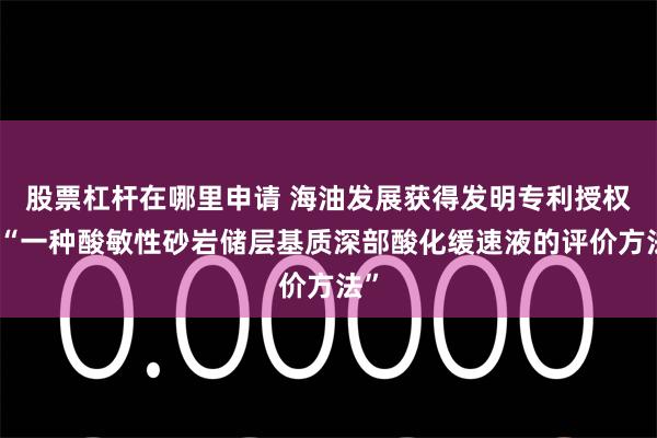 股票杠杆在哪里申请 海油发展获得发明专利授权：“一种酸敏性砂岩储层基质深部酸化缓速液的评价方法”
