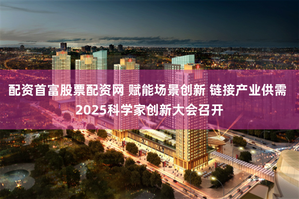 配资首富股票配资网 赋能场景创新 链接产业供需 2025科学家创新大会召开